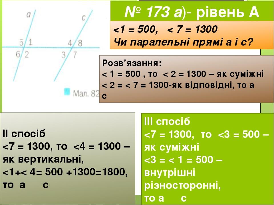 № 173 а)- рівень А <1 = 500, < 7 = 1300 Чи паралельні прямі а і с? Розв’язання: < 1 = 500 , то < 2 = 1300 – як суміжні < 2 = < 7 = 1300-як відповід...