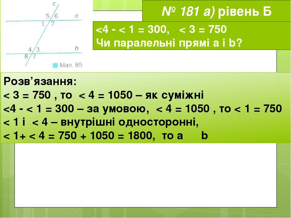 № 181 а) рівень Б <4 - < 1 = 300, < 3 = 750 Чи паралельні прямі а і b? Розв’язання: < 3 = 750 , то < 4 = 1050 – як суміжні <4 - < 1 = 300 – за умов...