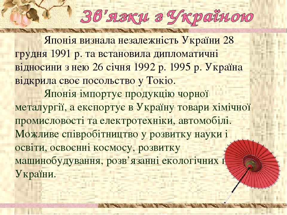 Японія визнала незалежність України 28 грудня 1991 р. та встановила дипломатичні відносини з нею 26 січня 1992 р. 1995 р. Україна відкрила своє пос...
