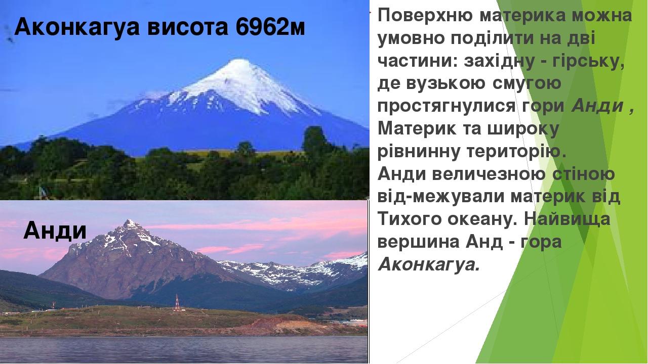 Поверхню материка можна умовно поділити на дві частини: західну - гірську, де вузькою смугою простягнулися гори Анди , Материк та широку рівнинну т...