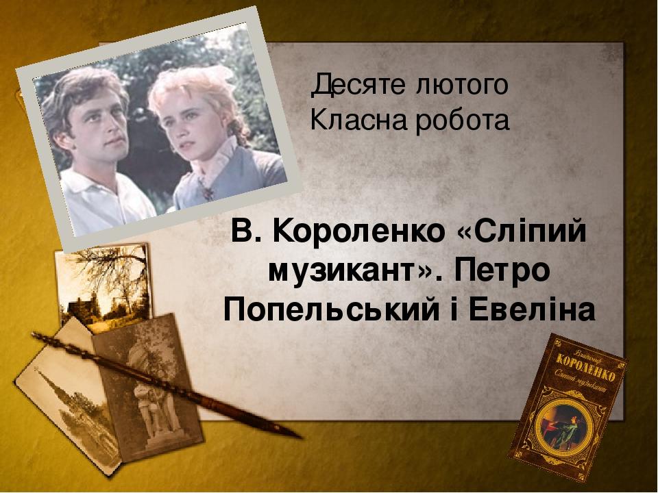 Десяте лютого Класна робота В. Короленко «Сліпий музикант». Петро Попельський і Евеліна