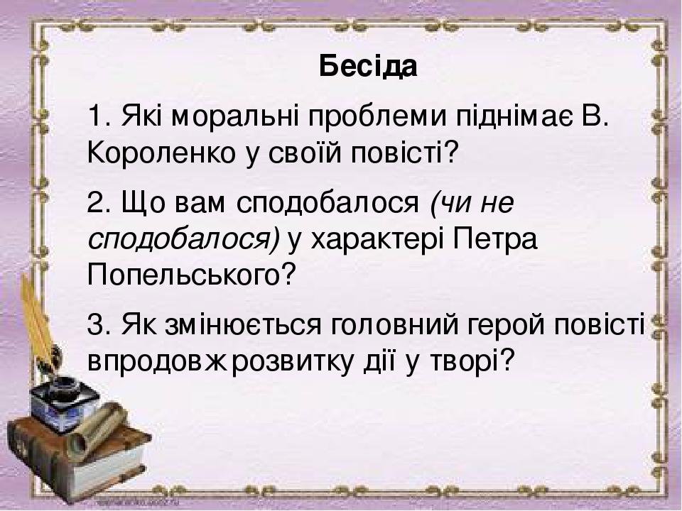 Бесіда 1. Які моральні проблеми піднімає В. Короленко у своїй повісті? 2. Що вам сподобалося (чи не сподобалося) у характері Петра Попельського? 3....