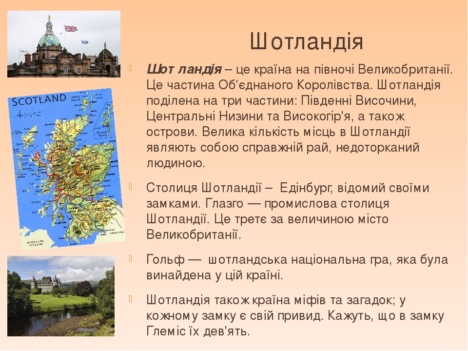 Шотландія Шотландія – це країна на півночі Великобританії. Це частина Об'єднаного Королівства. Шотландія поділена на три частини: Південні Височини...