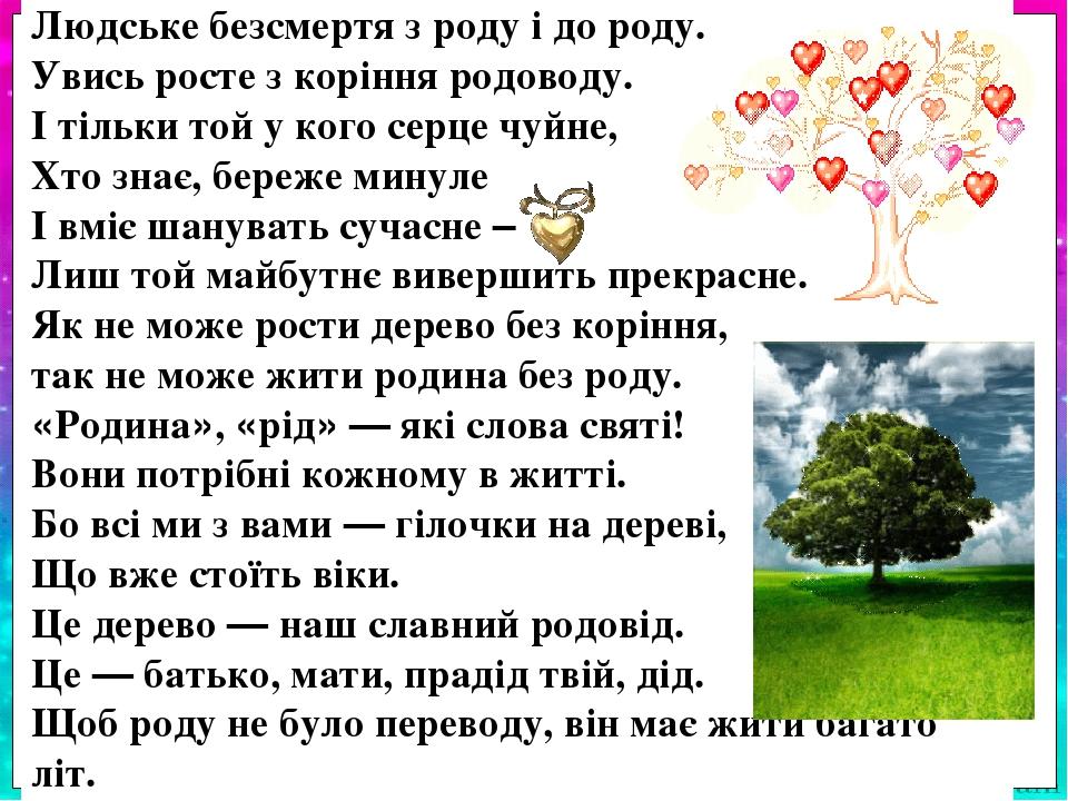 Людське безсмертя з роду і до роду. Увись росте з коріння родоводу. І тільки той у кого серце чуйне, Хто знає, береже минуле І вміє шанувать сучасн...