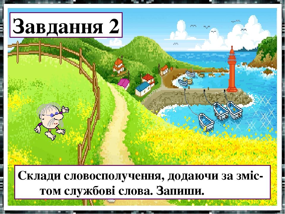Завдання 2 Склади словосполучення, додаючи за зміс- том службові слова. Запиши.