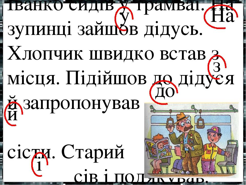 Іванко сидів у трамваї. На зупинці зайшов дідусь. Хлопчик швидко встав з місця. Підійшов до дідуся й запропонував сісти. Старий сів і подякував. у ...
