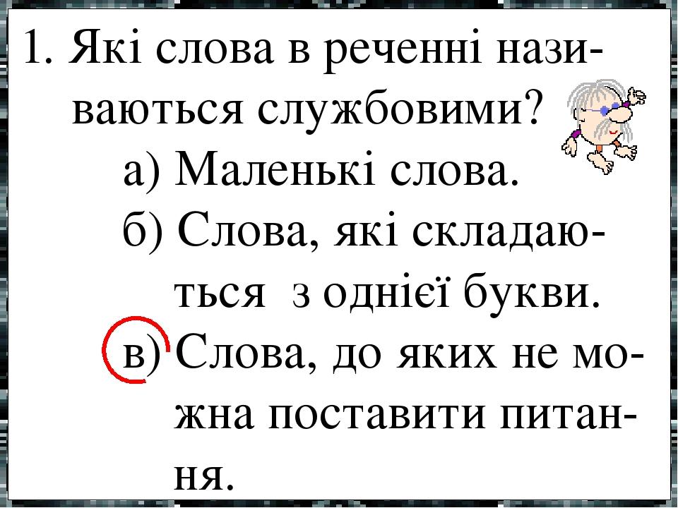 1. Які слова в реченні нази- ваються службовими? а) Маленькі слова. б) Слова, які складаю- ться з однієї букви. в) Слова, до яких не мо- жна постав...