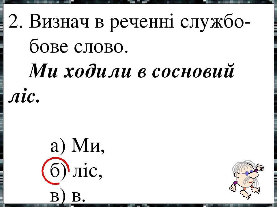 2. Визнач в реченні службо- бове слово. Ми ходили в сосновий ліс. а) Ми, б) ліс, в) в.