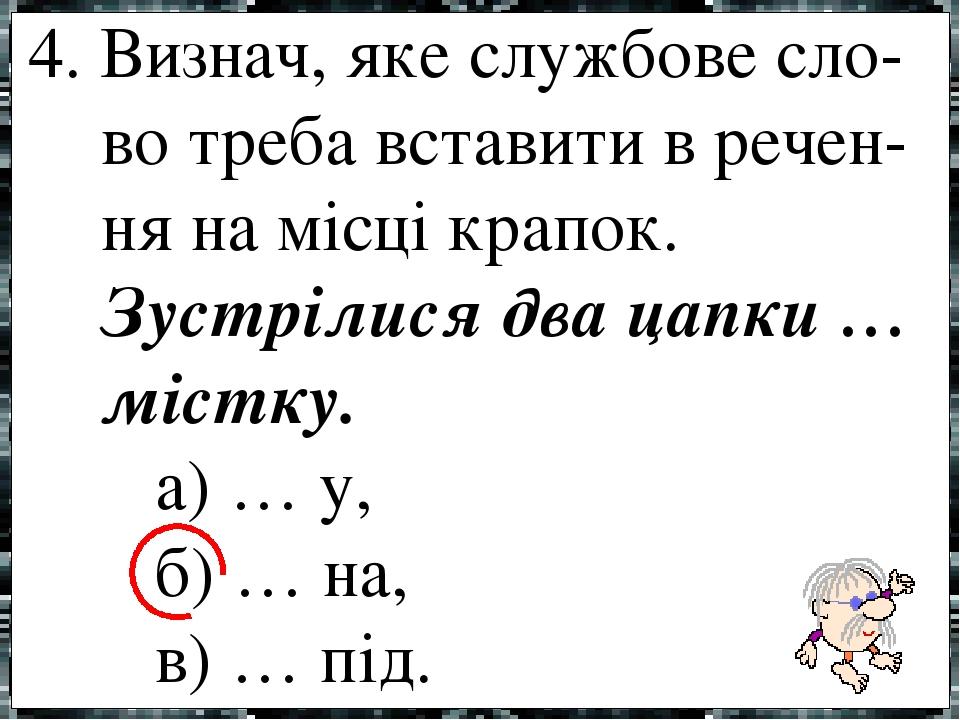 4. Визнач, яке службове сло- во треба вставити в речен- ня на місці крапок. Зустрілися два цапки … містку. а) … у, б) … на, в) … під.
