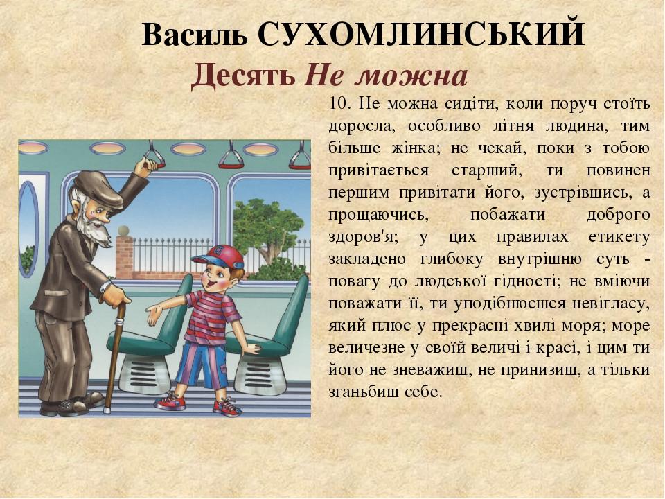 Василь СУХОМЛИНСЬКИЙ Десять Не можна 10. Не можна сидіти, коли поруч стоїть доросла, особливо літня людина, тим більше жінка; не чекай, поки з тобо...