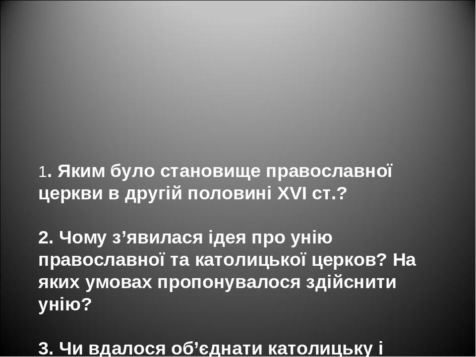 1. Яким було становище православної церкви в другій половині XVI ст.? 2. Чому з’явилася ідея про унію православної та католицької церков? На яких у...