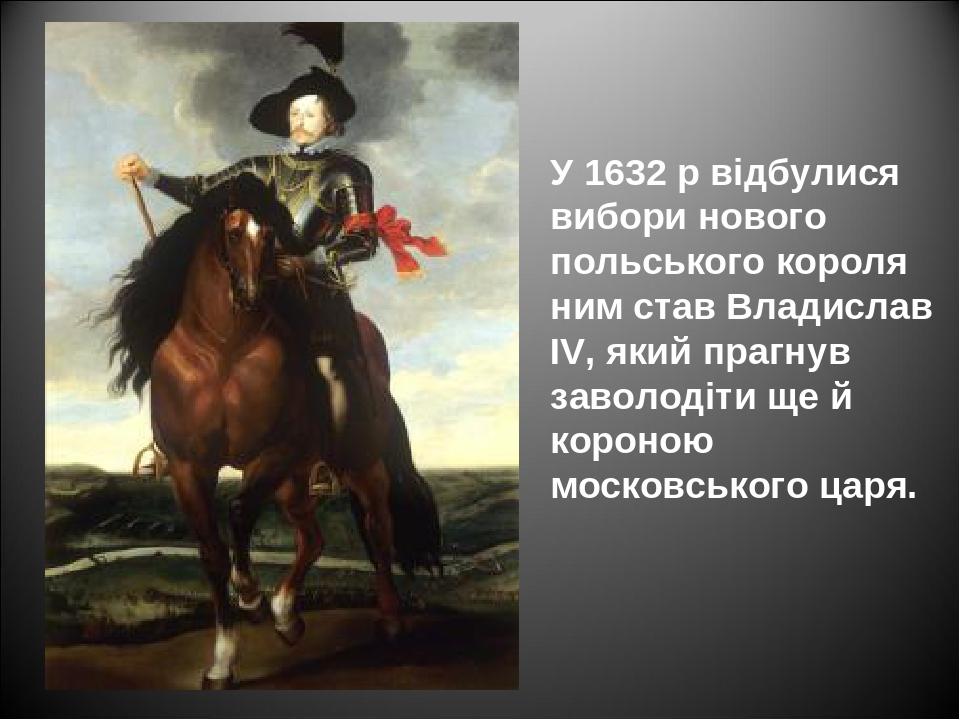 У 1632 р відбулися вибори нового польського короля ним став Владислав IV, який прагнув заволодіти ще й короною московського царя.