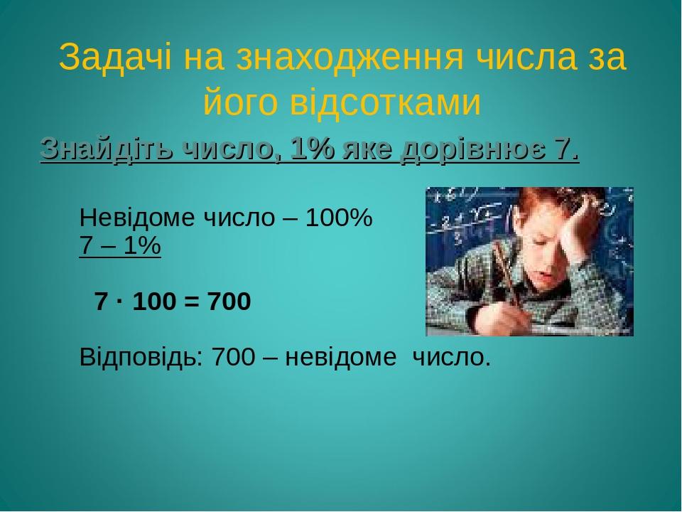 Задачі на знаходження числа за його відсотками Знайдіть число, 1% яке дорівнює 7. Невідоме число – 100% 7 – 1% 7 · 100 = 700 Відповідь: 700 – невід...