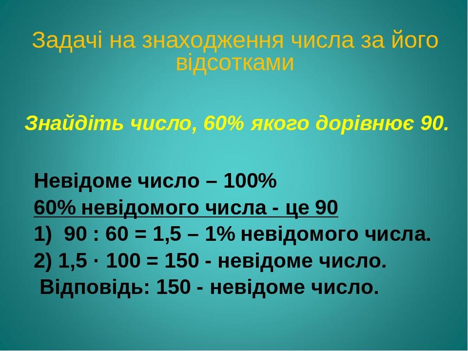 Знайдіть число, 60% якого дорівнює 90. Невідоме число – 100% 60% невідомого числа - це 90 1) 90 : 60 = 1,5 – 1% невідомого числа. 2) 1,5 · 100 = 15...