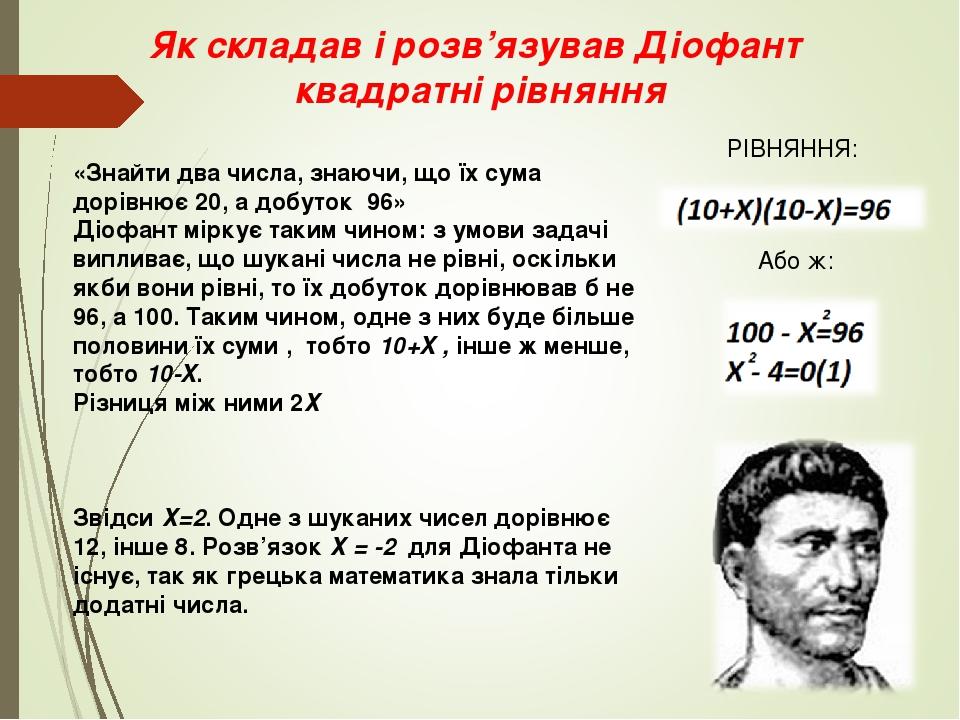 Як складав і розв’язував Діофант квадратні рівняння «Знайти два числа, знаючи, що їх сума дорівнює 20, а добуток 96» Діофант міркує таким чином: з ...