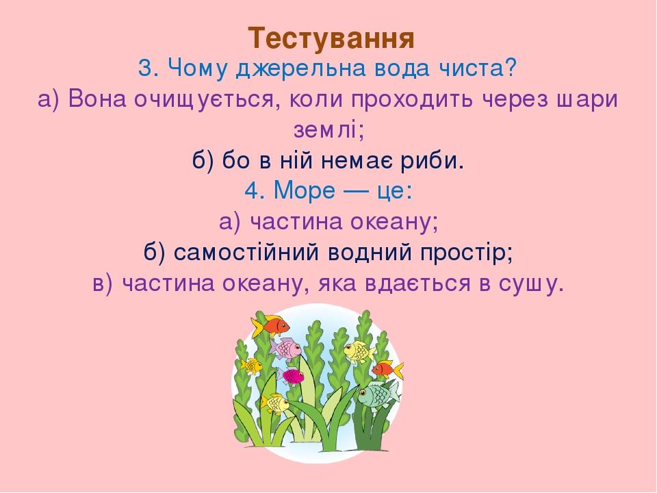 Тестування 3. Чому джерельна вода чиста? а) Вона очищується, коли проходить через шари землі; б) бо в ній немає риби. 4. Море — це: а) частина океа...