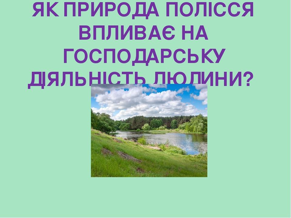 ЯК ПРИРОДА ПОЛІССЯ ВПЛИВАЄ НА ГОСПОДАРСЬКУ ДІЯЛЬНІСТЬ ЛЮДИНИ?