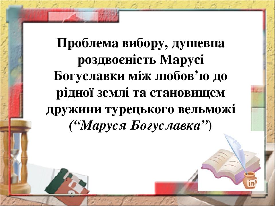 Проблема вибору, душевна роздвоєність Марусі Богуславки між любов’ю до рідної землі та становищем дружини турецького вельможі (“Маруся Богуславка”)