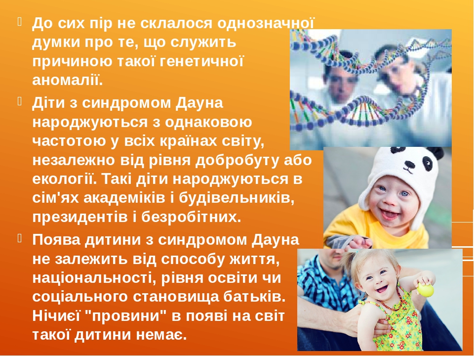 До сих пір не склалося однозначної думки про те, що служить причиною такої генетичної аномалії.  Діти з синдромом Дауна народжуються з однаковою ча...