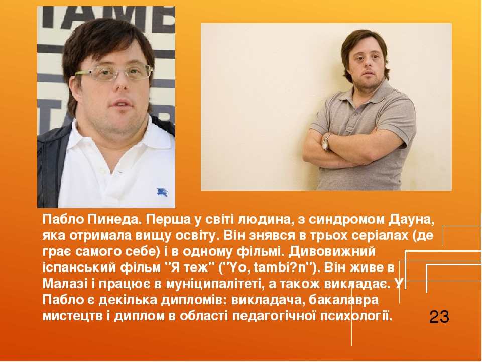 Пабло Пинеда. Перша у світі людина, з синдромом Дауна, яка отримала вищу освіту. Він знявся в трьох серіалах (де грає самого себе) і в одному фільм...