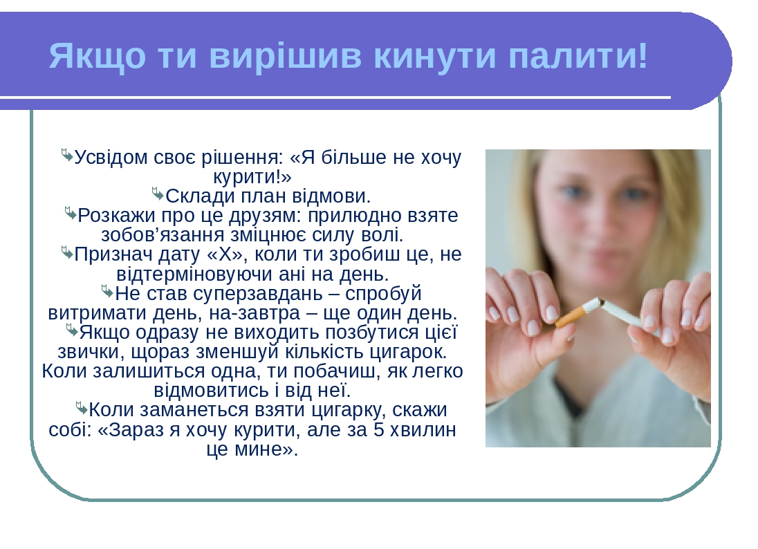 Усвідом своє рішення: «Я більше не хочу курити!» Склади план відмови. Розкажи про це друзям: прилюдно взяте зобов’язання зміцнює силу волі. Признач...