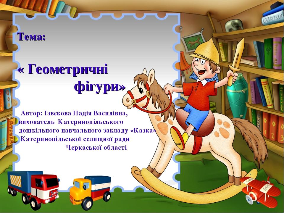 Тема: « Геометричні фігури» Автор: Ізвєкова Надія Василівна, вихователь Катеринопільського дошкільного навчального закладу «Казка» Катеринопільсько...