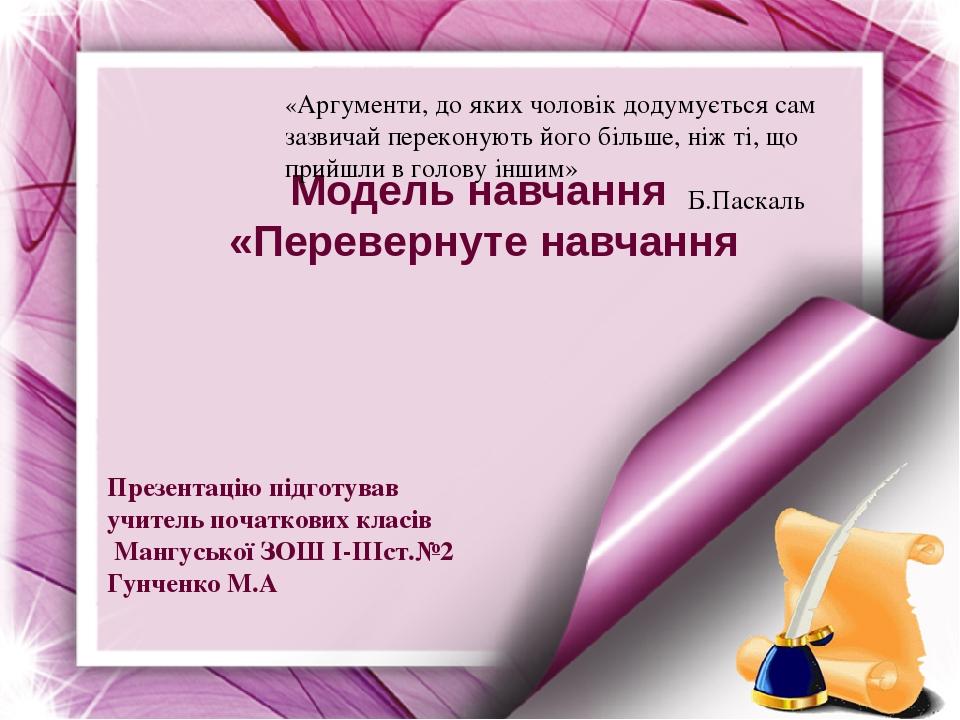 Модель навчання «Перевернуте навчання Презентацію підготував учитель початкових класів Мангуської ЗОШ I-IIIст.№2 Гунченко М.А «Аргументи, до яких ч...