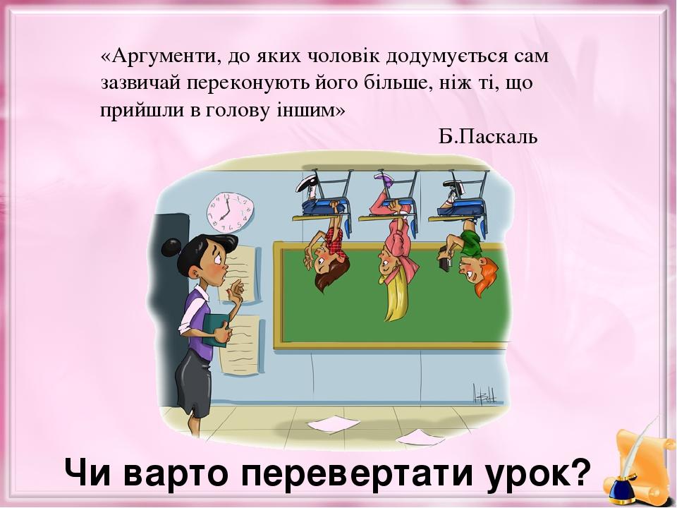 Чи варто перевертати урок? «Аргументи, до яких чоловік додумується сам зазвичай переконують його більше, ніж ті, що прийшли в голову іншим» Б.Паскаль