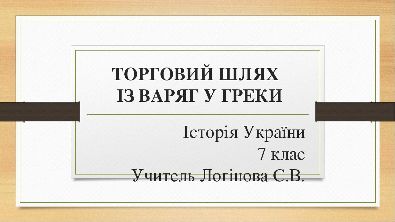 ТОРГОВИЙ ШЛЯХ ІЗ ВАРЯГ У ГРЕКИ Історія України 7 клас Учитель Логінова С.В.