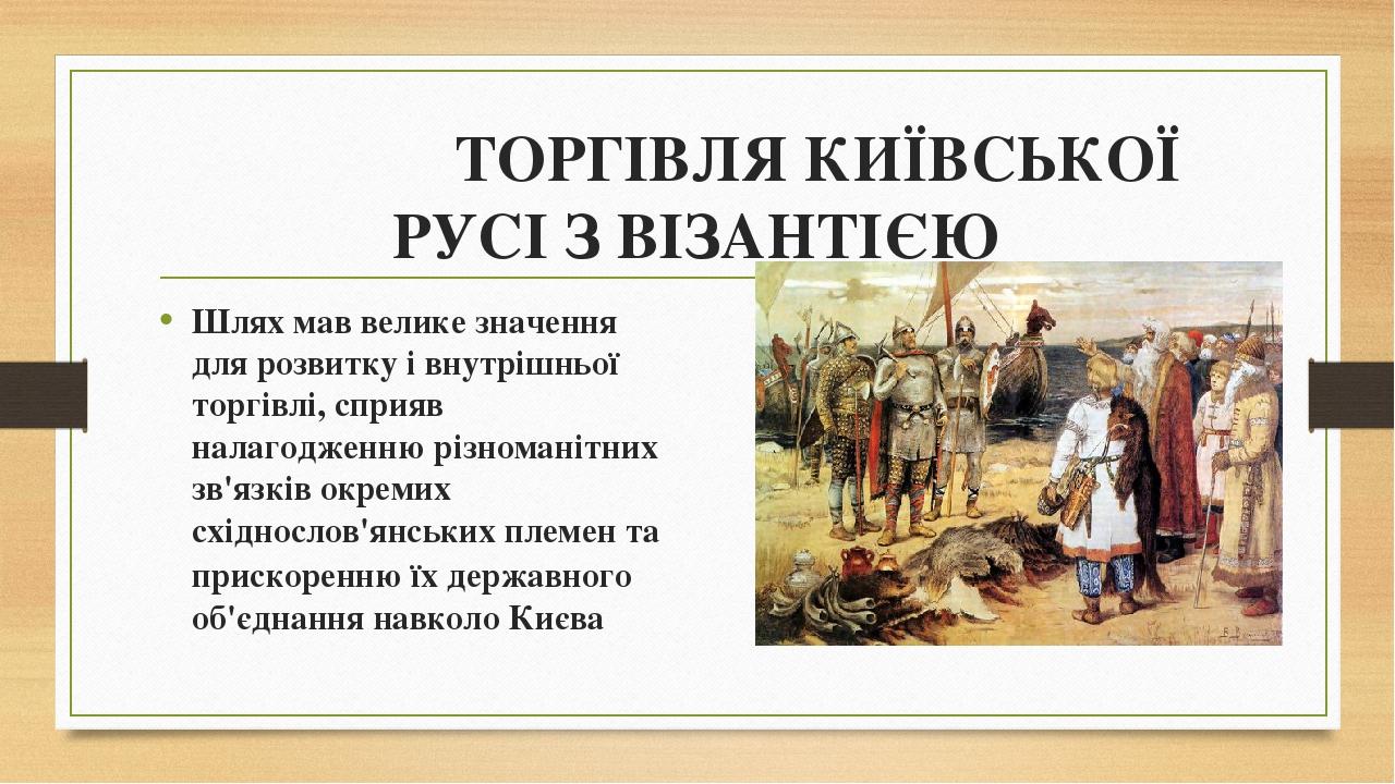 ТОРГІВЛЯ КИЇВСЬКОЇ РУСІ З ВІЗАНТІЄЮ Шлях мав велике значення для розвитку і внутрішньої торгівлі, сприяв налагодженню різноманітних зв'язків окреми...