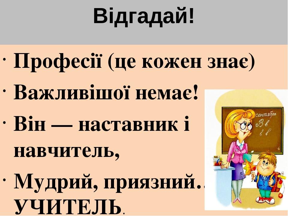 Відгадай! Професії (це кожен знає) Важливішої немає! Він — наставник і навчитель, Мудрий, приязний… УЧИТЕЛЬ.
