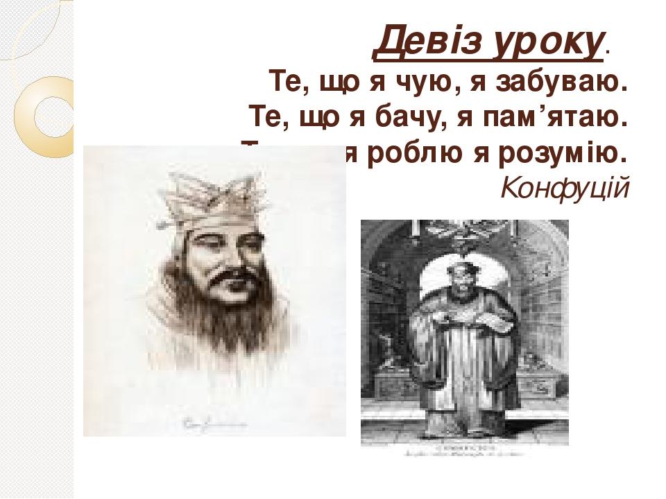 Девіз уроку. Те, що я чую, я забуваю. Те, що я бачу, я пам’ятаю. Те, що я роблю я розумію. Конфуцій