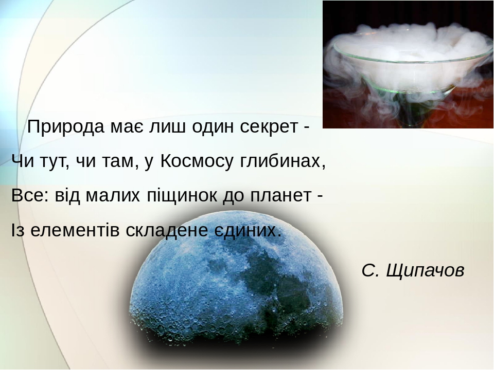 Природа має лиш один секрет - Чи тут, чи там, у Космосу глибинах, Все: від малих піщинок до планет - Із елементів складене єдиних. С. Щипачов
