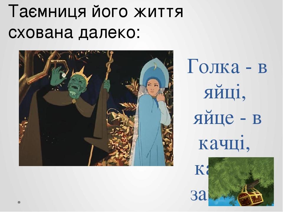 Голка - в яйці, яйце - в качці, качка в зайцеві, заєць - в золотій скриньці, скринька висить на високому дубі. Таємниця його життя схована далеко: