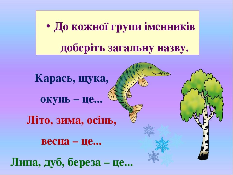 До кожної групи іменників доберіть загальну назву. Карась, щука, окунь – це... Літо, зима, осінь, весна – це... Липа, дуб, береза – це...