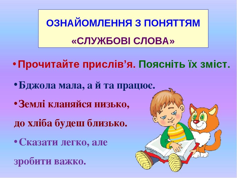 ОЗНАЙОМЛЕННЯ З ПОНЯТТЯМ «СЛУЖБОВІ СЛОВА» Прочитайте прислів’я. Поясніть їх зміст. Бджола мала, а й та працює. Землі кланяйся низько, до хліба будеш...