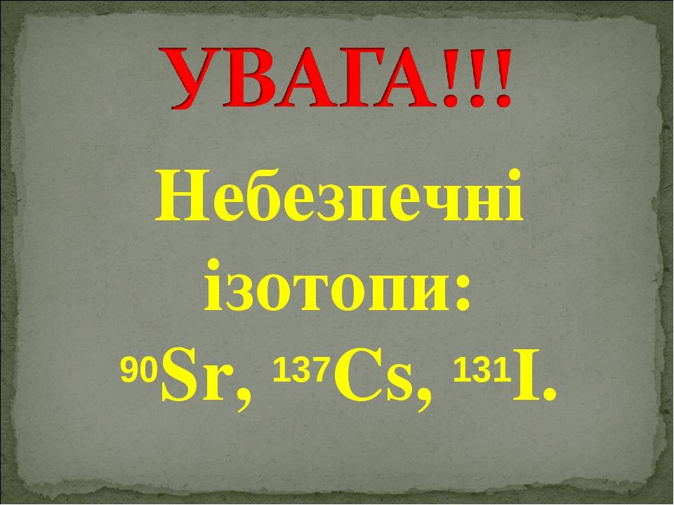 Небезпечні ізотопи: 90Sr, 137Cs, 131I.
