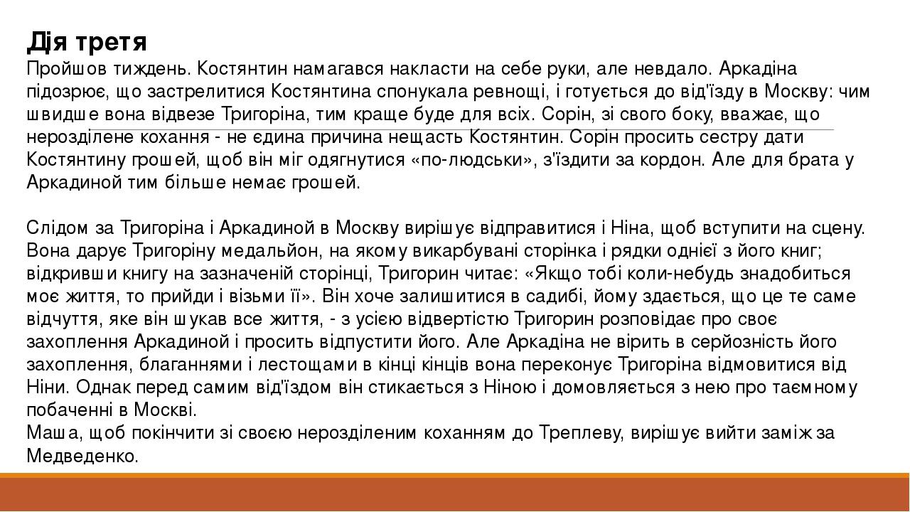 Дія третя Пройшов тиждень. Костянтин намагався накласти на себе руки, але невдало. Аркадіна підозрює, що застрелитися Костянтина спонукала ревнощі,...