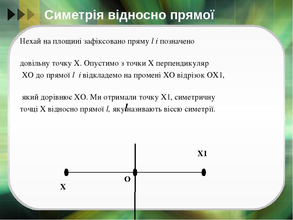 Симетрія відносно прямої Нехай на площині зафіксовано пряму l і позначено довільну точку Х. Опустимо з точки Х перпендикуляр ХО до прямої l і відкл...