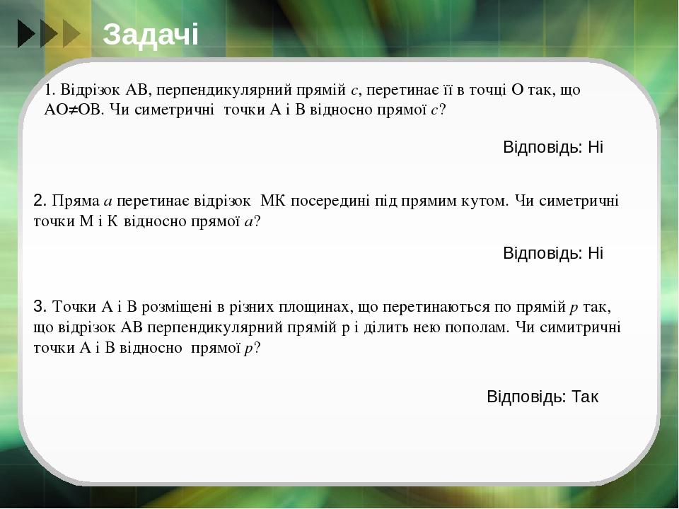 Задачі 1. Відрізок АВ, перпендикулярний прямій с, перетинає її в точці О так, що АО≠ОВ. Чи симетричні точки А і В відносно прямої с? Відповідь: Ні ...