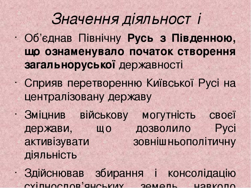 Значення діяльності Об’єднав Північну Русь з Південною, що ознаменувало початок створення загальноруської державності Сприяв перетворенню Київської...