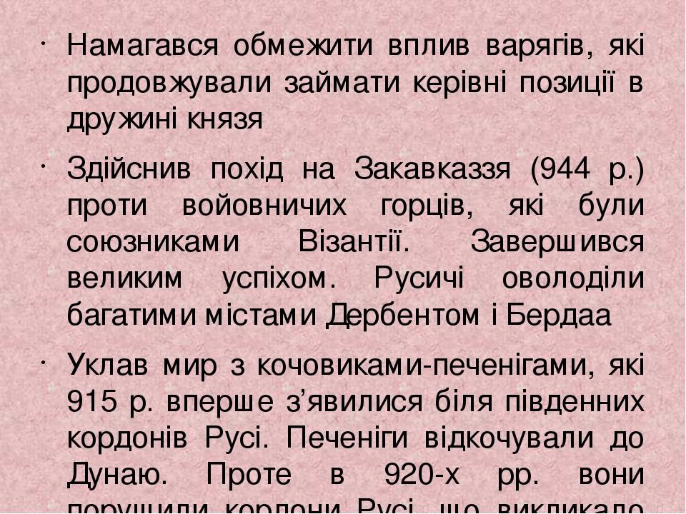 Намагався обмежити вплив варягів, які продовжували займати керівні позиції в дружині князя Здійснив похід на Закавказзя (944 р.) проти войовничих г...